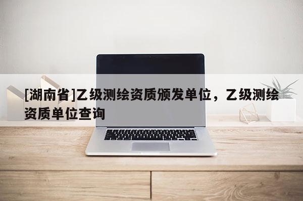 [湖南省]乙級測繪資質頒發單位，乙級測繪資質單位查詢
