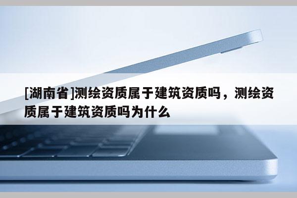 [湖南省]測(cè)繪資質(zhì)屬于建筑資質(zhì)嗎，測(cè)繪資質(zhì)屬于建筑資質(zhì)嗎為什么