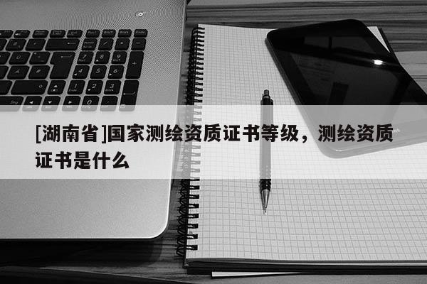 [湖南省]國家測繪資質證書等級，測繪資質證書是什么