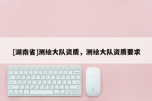 [湖南省]測繪大隊資質，測繪大隊資質要求