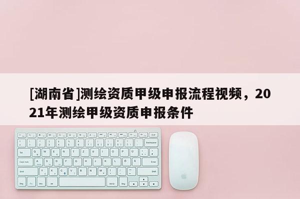 [湖南省]測繪資質甲級申報流程視頻，2021年測繪甲級資質申報條件