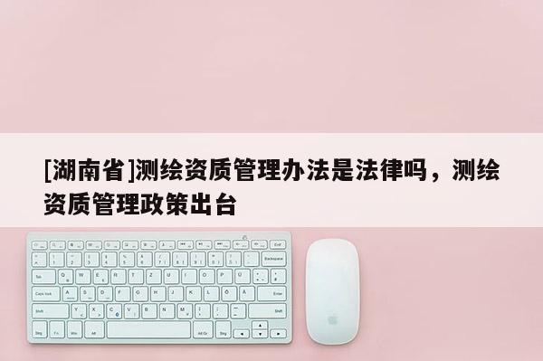 [湖南省]測繪資質管理辦法是法律嗎，測繪資質管理政策出臺
