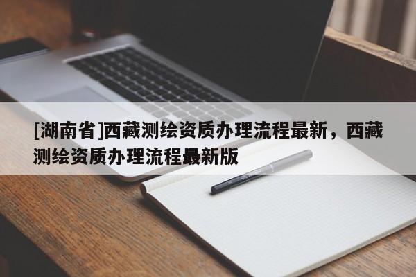 [湖南省]西藏測繪資質(zhì)辦理流程最新，西藏測繪資質(zhì)辦理流程最新版