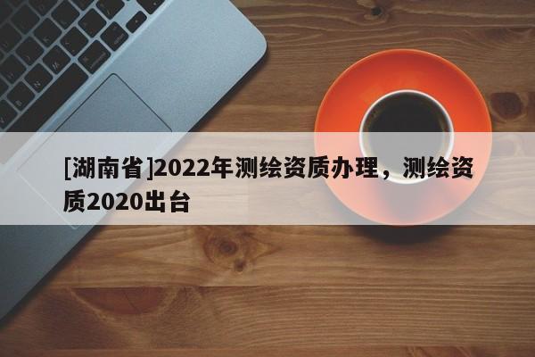 [湖南省]2022年測繪資質辦理，測繪資質2020出臺