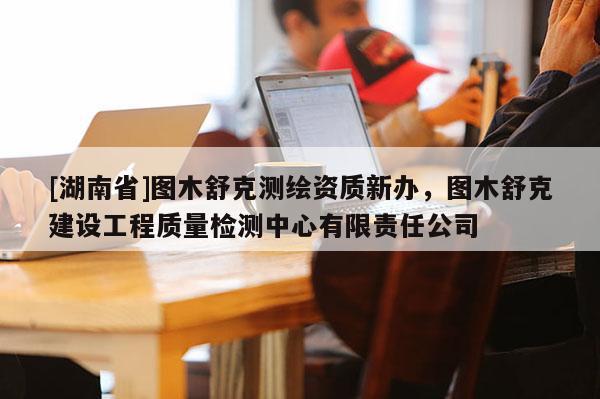 [湖南省]圖木舒克測繪資質新辦，圖木舒克建設工程質量檢測中心有限責任公司