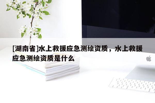 [湖南省]水上救援應急測繪資質，水上救援應急測繪資質是什么