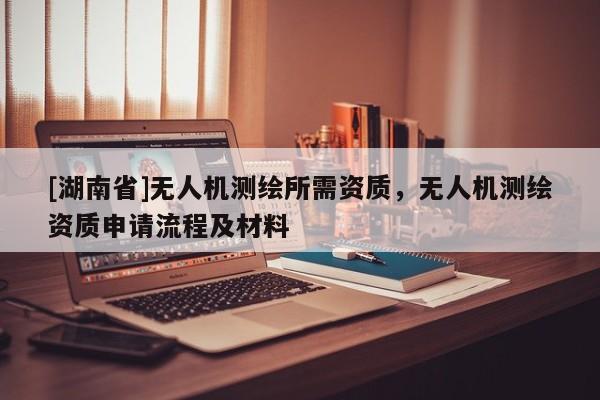 [湖南省]無人機測繪所需資質，無人機測繪資質申請流程及材料