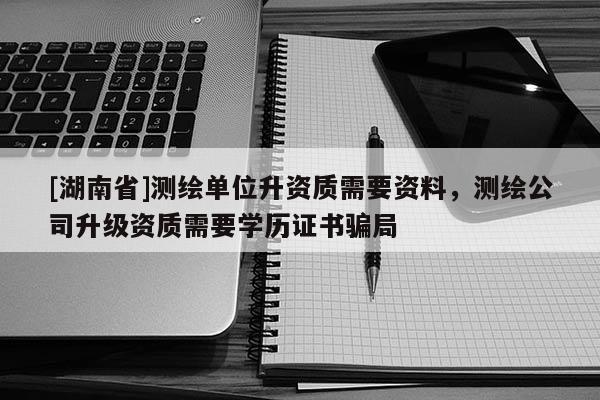 [湖南省]測繪單位升資質(zhì)需要資料，測繪公司升級資質(zhì)需要學(xué)歷證書騙局