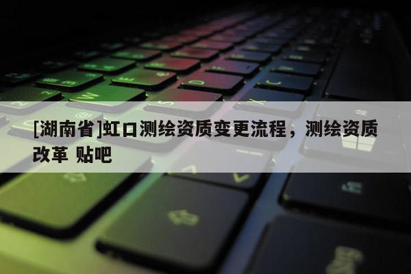 [湖南省]虹口測繪資質變更流程，測繪資質改革 貼吧