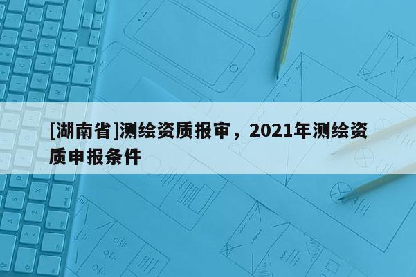 [湖南省]測(cè)繪資質(zhì)報(bào)審，2021年測(cè)繪資質(zhì)申報(bào)條件