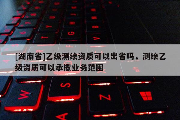[湖南省]乙級測繪資質可以出省嗎，測繪乙級資質可以承攬業務范圍