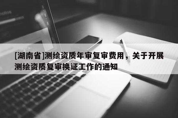 [湖南省]測繪資質年審復審費用，關于開展測繪資質復審換證工作的通知