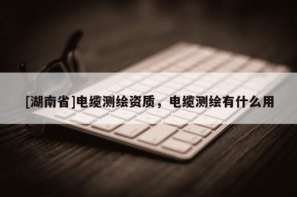 [湖南省]電纜測繪資質(zhì)，電纜測繪有什么用