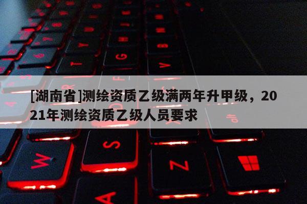 [湖南省]測(cè)繪資質(zhì)乙級(jí)滿兩年升甲級(jí)，2021年測(cè)繪資質(zhì)乙級(jí)人員要求