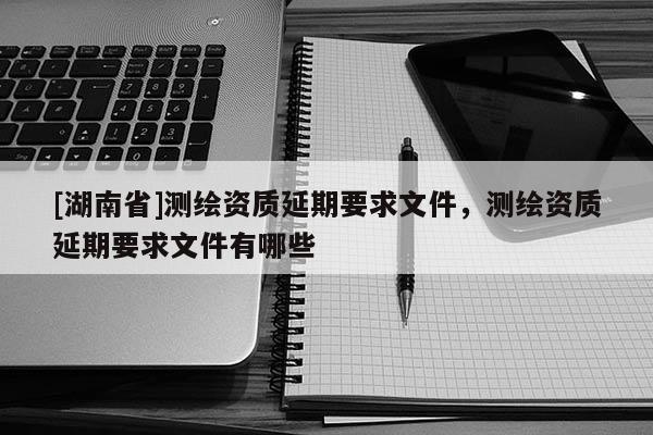 [湖南省]測繪資質延期要求文件，測繪資質延期要求文件有哪些
