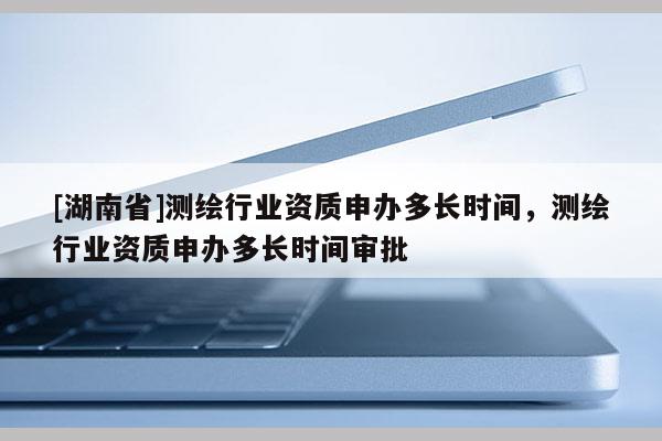 [湖南省]測繪行業資質申辦多長時間，測繪行業資質申辦多長時間審批