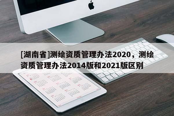 [湖南省]測(cè)繪資質(zhì)管理辦法2020，測(cè)繪資質(zhì)管理辦法2014版和2021版區(qū)別