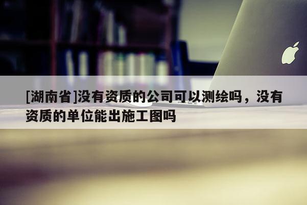 [湖南省]沒有資質的公司可以測繪嗎，沒有資質的單位能出施工圖嗎