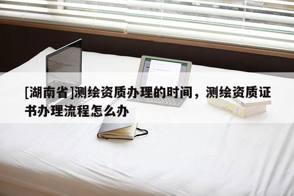 [湖南省]測繪資質(zhì)辦理的時間，測繪資質(zhì)證書辦理流程怎么辦