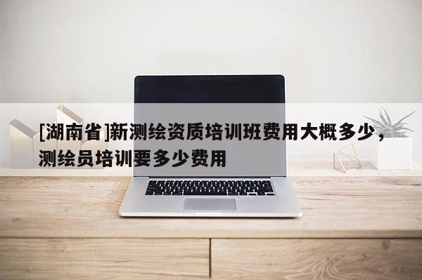 [湖南省]新測繪資質培訓班費用大概多少，測繪員培訓要多少費用