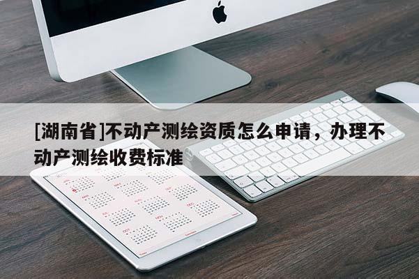 [湖南省]不動產測繪資質怎么申請，辦理不動產測繪收費標準