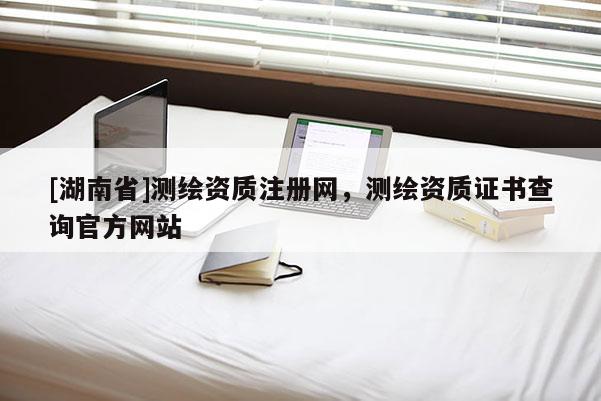 [湖南省]測繪資質注冊網，測繪資質證書查詢官方網站