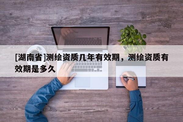 [湖南省]測繪資質幾年有效期，測繪資質有效期是多久