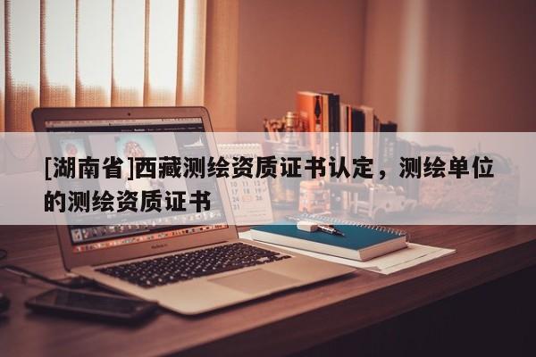 [湖南省]西藏測(cè)繪資質(zhì)證書(shū)認(rèn)定，測(cè)繪單位的測(cè)繪資質(zhì)證書(shū)