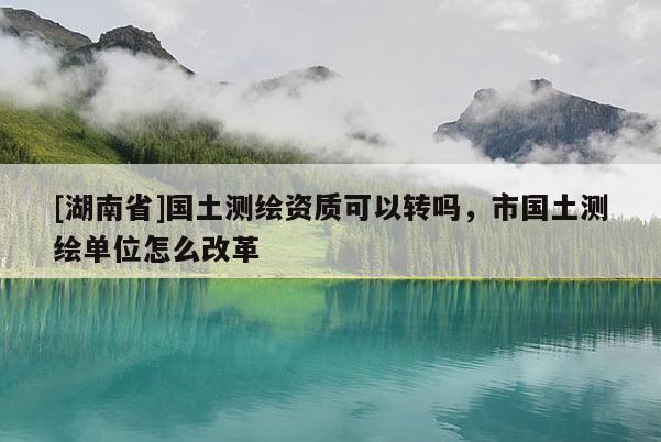 [湖南省]國土測繪資質可以轉嗎，市國土測繪單位怎么改革