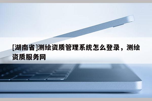 [湖南省]測(cè)繪資質(zhì)管理系統(tǒng)怎么登錄，測(cè)繪資質(zhì)服務(wù)網(wǎng)