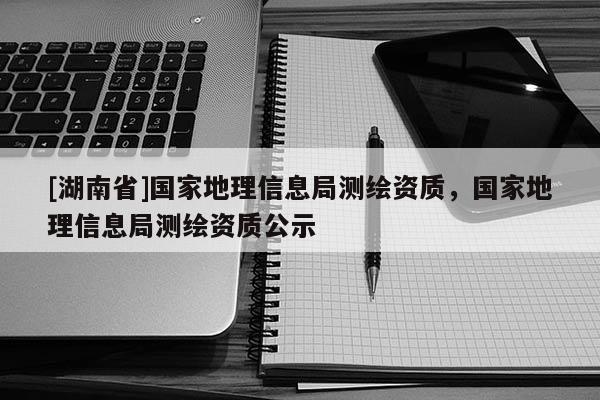 [湖南省]國家地理信息局測繪資質，國家地理信息局測繪資質公示
