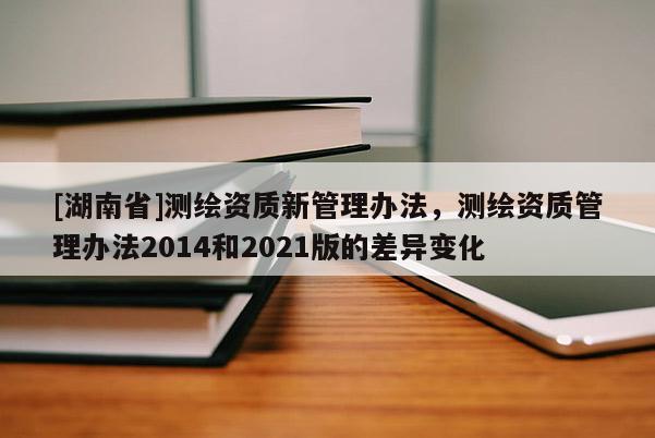 [湖南省]測繪資質新管理辦法，測繪資質管理辦法2014和2021版的差異變化