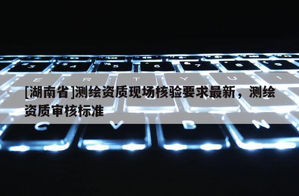 [湖南省]測繪資質(zhì)現(xiàn)場核驗要求最新，測繪資質(zhì)審核標(biāo)準(zhǔn)
