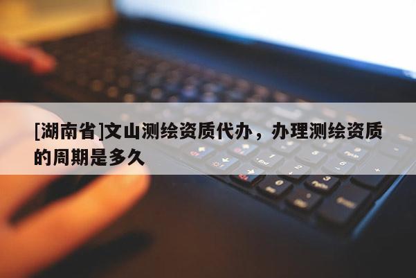 [湖南省]文山測繪資質(zhì)代辦，辦理測繪資質(zhì)的周期是多久