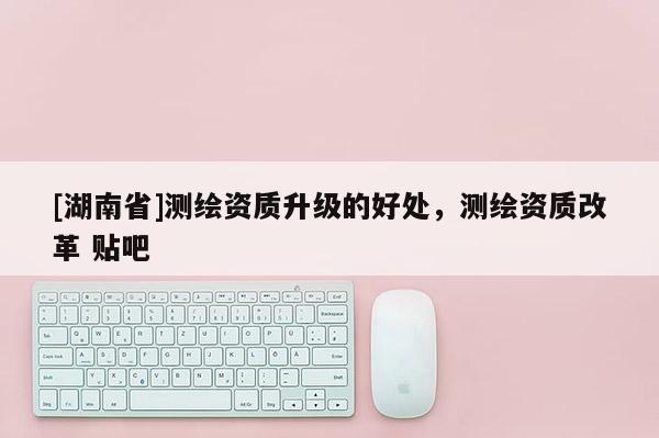 [湖南省]測繪資質升級的好處，測繪資質改革 貼吧