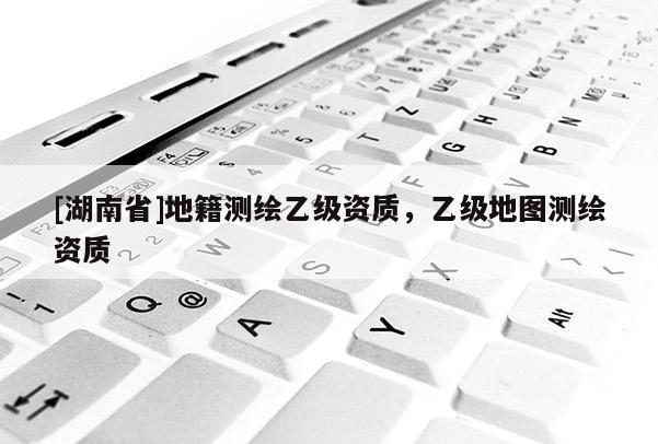 [湖南省]地籍測繪乙級資質(zhì)，乙級地圖測繪資質(zhì)