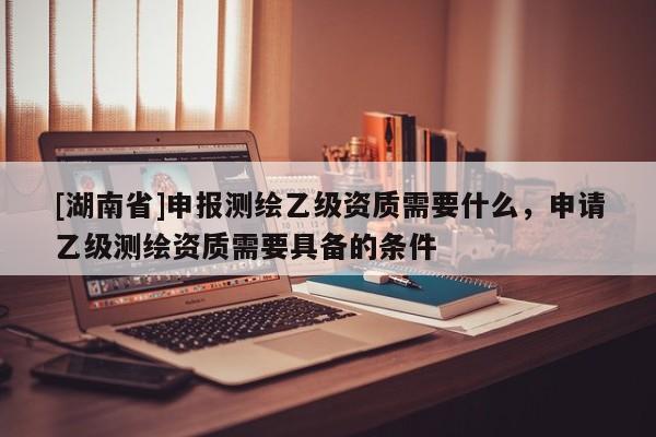 [湖南省]申報測繪乙級資質需要什么，申請乙級測繪資質需要具備的條件