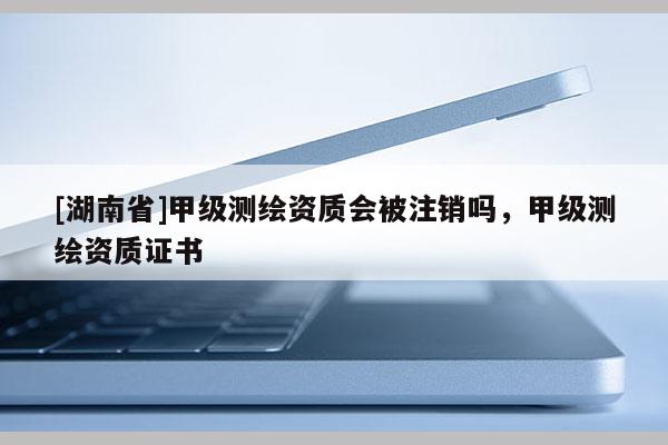 [湖南省]甲級(jí)測(cè)繪資質(zhì)會(huì)被注銷嗎，甲級(jí)測(cè)繪資質(zhì)證書