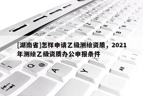 [湖南省]怎樣申請乙級測繪資質，2021年測繪乙級資質辦公申報條件
