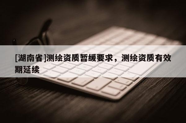 [湖南省]測繪資質暫緩要求，測繪資質有效期延續