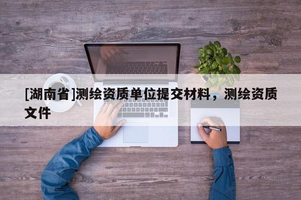 [湖南省]測繪資質單位提交材料，測繪資質文件