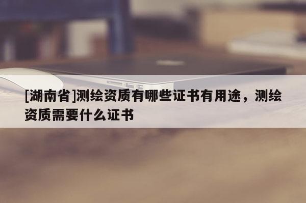[湖南省]測繪資質有哪些證書有用途，測繪資質需要什么證書