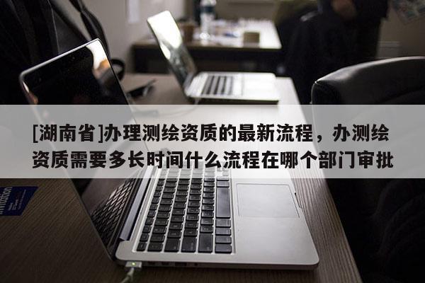 [湖南省]辦理測(cè)繪資質(zhì)的最新流程，辦測(cè)繪資質(zhì)需要多長(zhǎng)時(shí)間什么流程在哪個(gè)部門審批