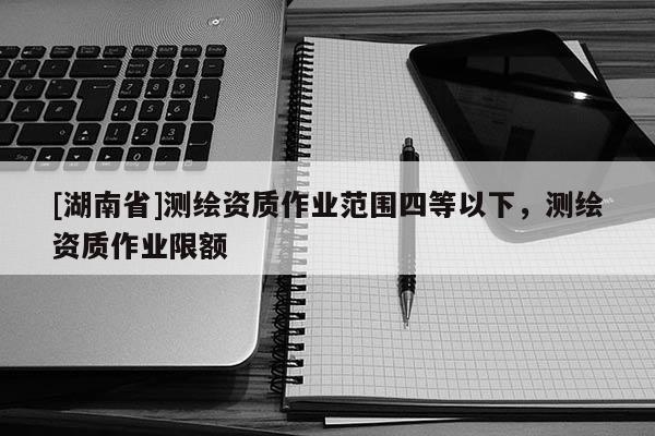 [湖南省]測(cè)繪資質(zhì)作業(yè)范圍四等以下，測(cè)繪資質(zhì)作業(yè)限額