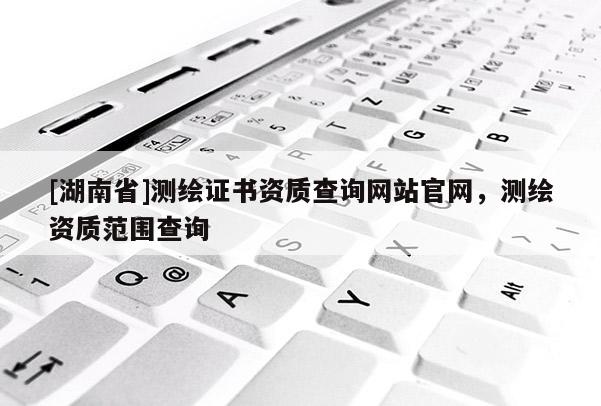 [湖南省]測繪證書資質查詢網站官網，測繪資質范圍查詢