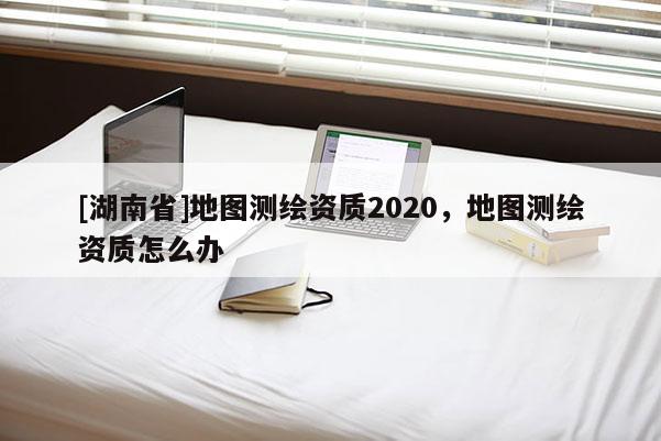[湖南省]地圖測繪資質2020，地圖測繪資質怎么辦