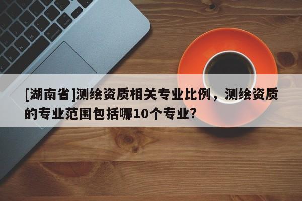 [湖南省]測繪資質相關專業比例，測繪資質的專業范圍包括哪10個專業?