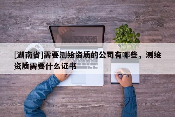 [湖南省]需要測繪資質(zhì)的公司有哪些，測繪資質(zhì)需要什么證書
