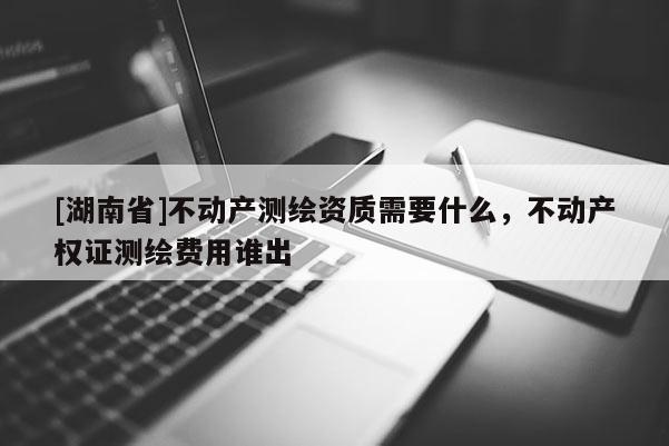[湖南省]不動產測繪資質需要什么，不動產權證測繪費用誰出