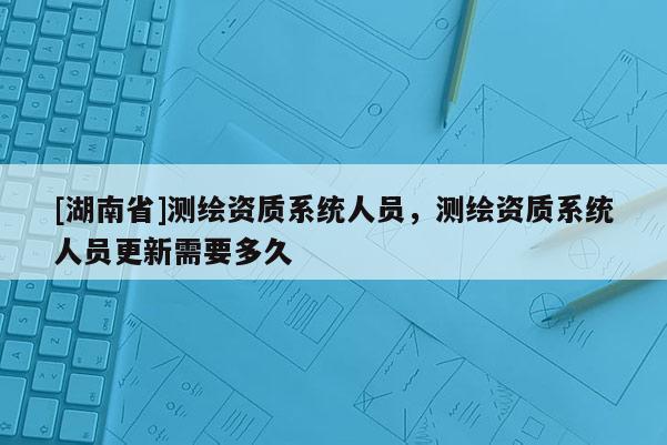 [湖南省]測繪資質系統人員，測繪資質系統人員更新需要多久